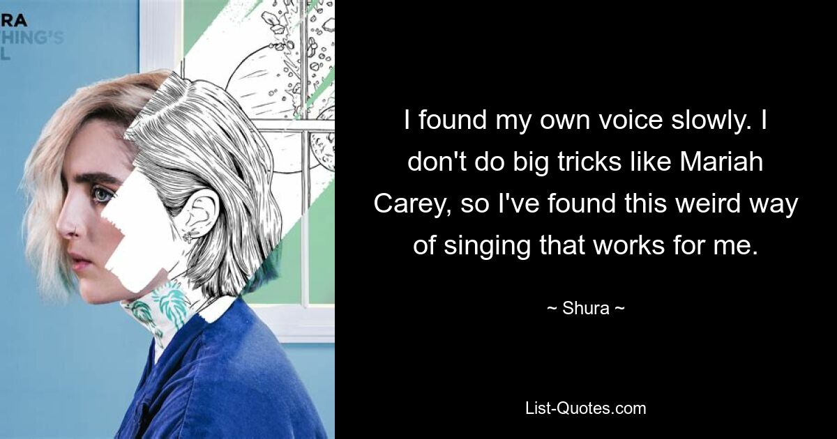 I found my own voice slowly. I don't do big tricks like Mariah Carey, so I've found this weird way of singing that works for me. — © Shura