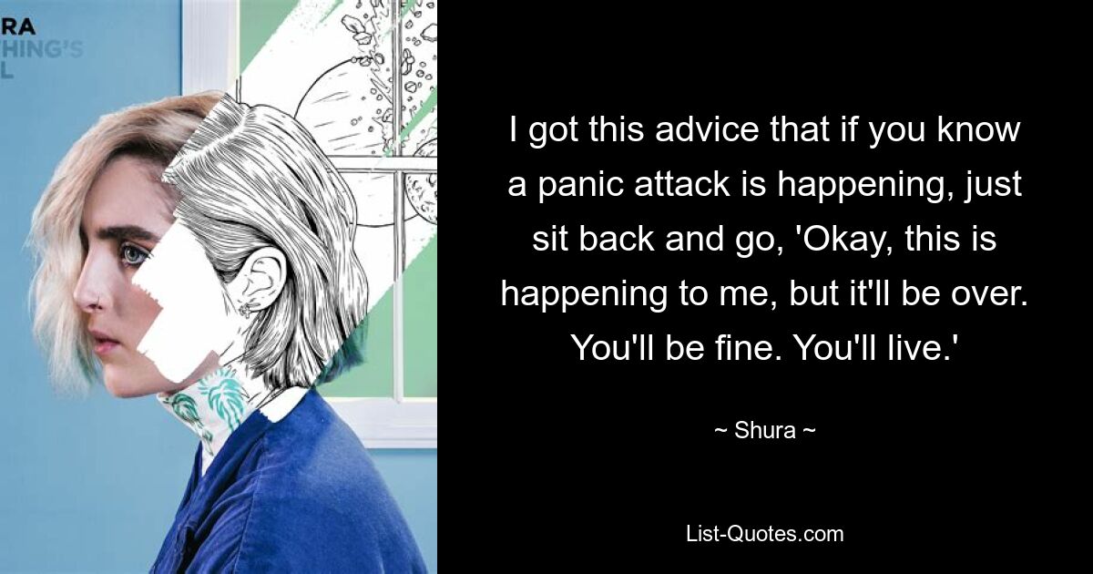 I got this advice that if you know a panic attack is happening, just sit back and go, 'Okay, this is happening to me, but it'll be over. You'll be fine. You'll live.' — © Shura