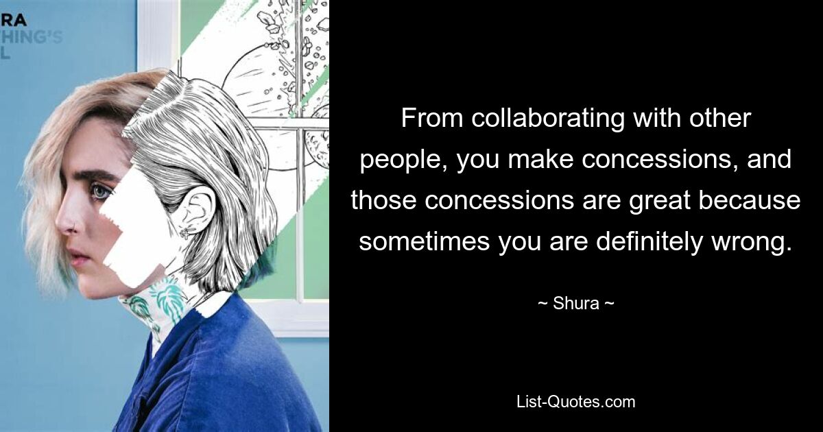 From collaborating with other people, you make concessions, and those concessions are great because sometimes you are definitely wrong. — © Shura