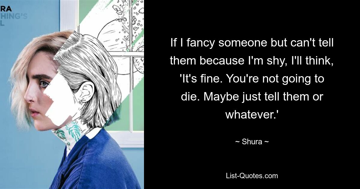 If I fancy someone but can't tell them because I'm shy, I'll think, 'It's fine. You're not going to die. Maybe just tell them or whatever.' — © Shura