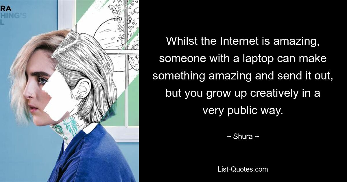 Whilst the Internet is amazing, someone with a laptop can make something amazing and send it out, but you grow up creatively in a very public way. — © Shura