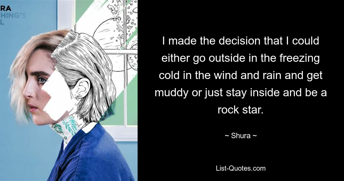 I made the decision that I could either go outside in the freezing cold in the wind and rain and get muddy or just stay inside and be a rock star. — © Shura