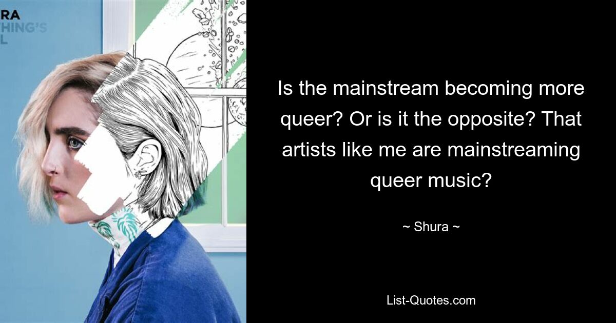 Is the mainstream becoming more queer? Or is it the opposite? That artists like me are mainstreaming queer music? — © Shura