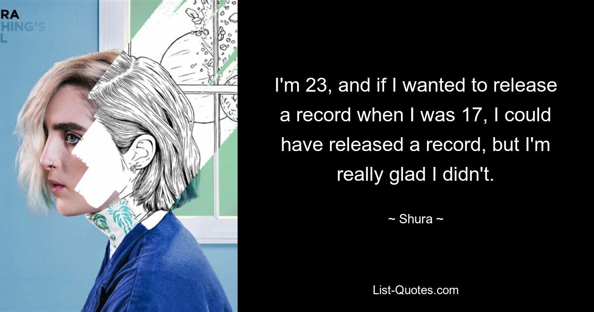 I'm 23, and if I wanted to release a record when I was 17, I could have released a record, but I'm really glad I didn't. — © Shura