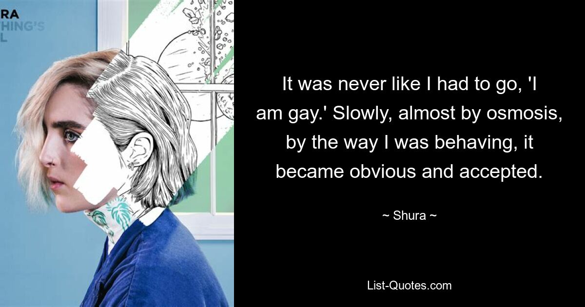 It was never like I had to go, 'I am gay.' Slowly, almost by osmosis, by the way I was behaving, it became obvious and accepted. — © Shura