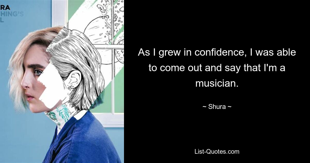 As I grew in confidence, I was able to come out and say that I'm a musician. — © Shura