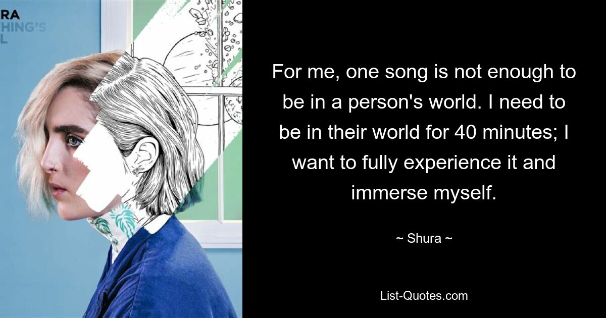 For me, one song is not enough to be in a person's world. I need to be in their world for 40 minutes; I want to fully experience it and immerse myself. — © Shura