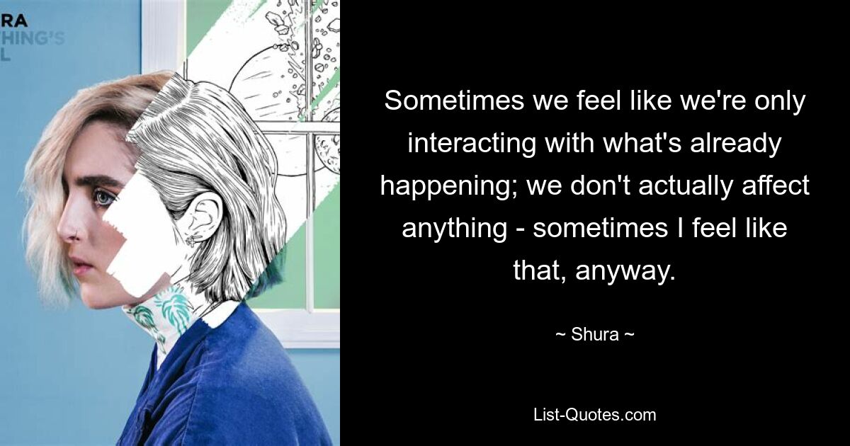 Sometimes we feel like we're only interacting with what's already happening; we don't actually affect anything - sometimes I feel like that, anyway. — © Shura