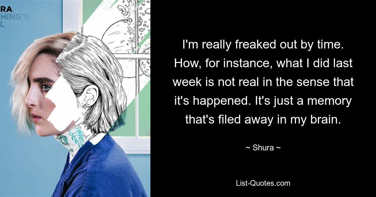 I'm really freaked out by time. How, for instance, what I did last week is not real in the sense that it's happened. It's just a memory that's filed away in my brain. — © Shura