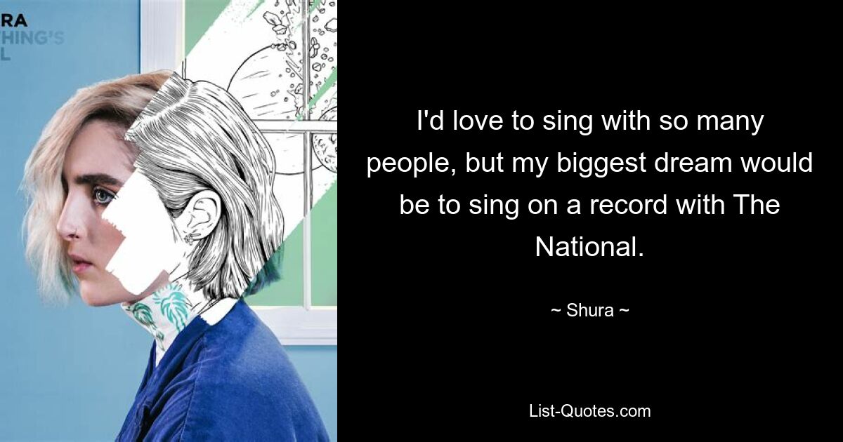 I'd love to sing with so many people, but my biggest dream would be to sing on a record with The National. — © Shura