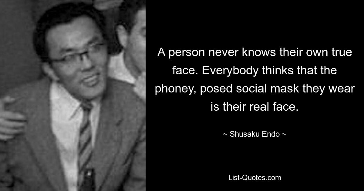 A person never knows their own true face. Everybody thinks that the phoney, posed social mask they wear is their real face. — © Shusaku Endo