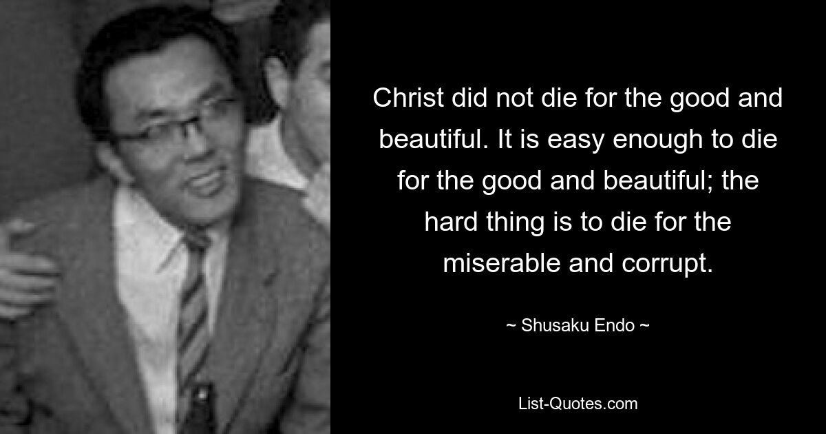 Christ did not die for the good and beautiful. It is easy enough to die for the good and beautiful; the hard thing is to die for the miserable and corrupt. — © Shusaku Endo