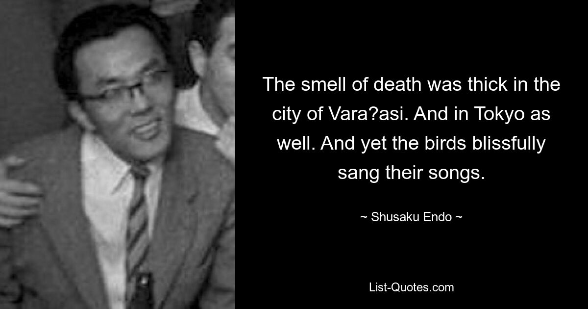 The smell of death was thick in the city of Vara?asi. And in Tokyo as well. And yet the birds blissfully sang their songs. — © Shusaku Endo