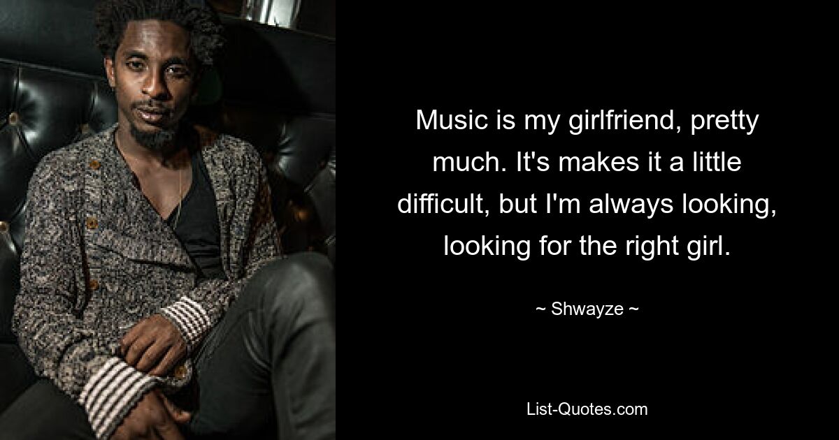 Music is my girlfriend, pretty much. It's makes it a little difficult, but I'm always looking, looking for the right girl. — © Shwayze