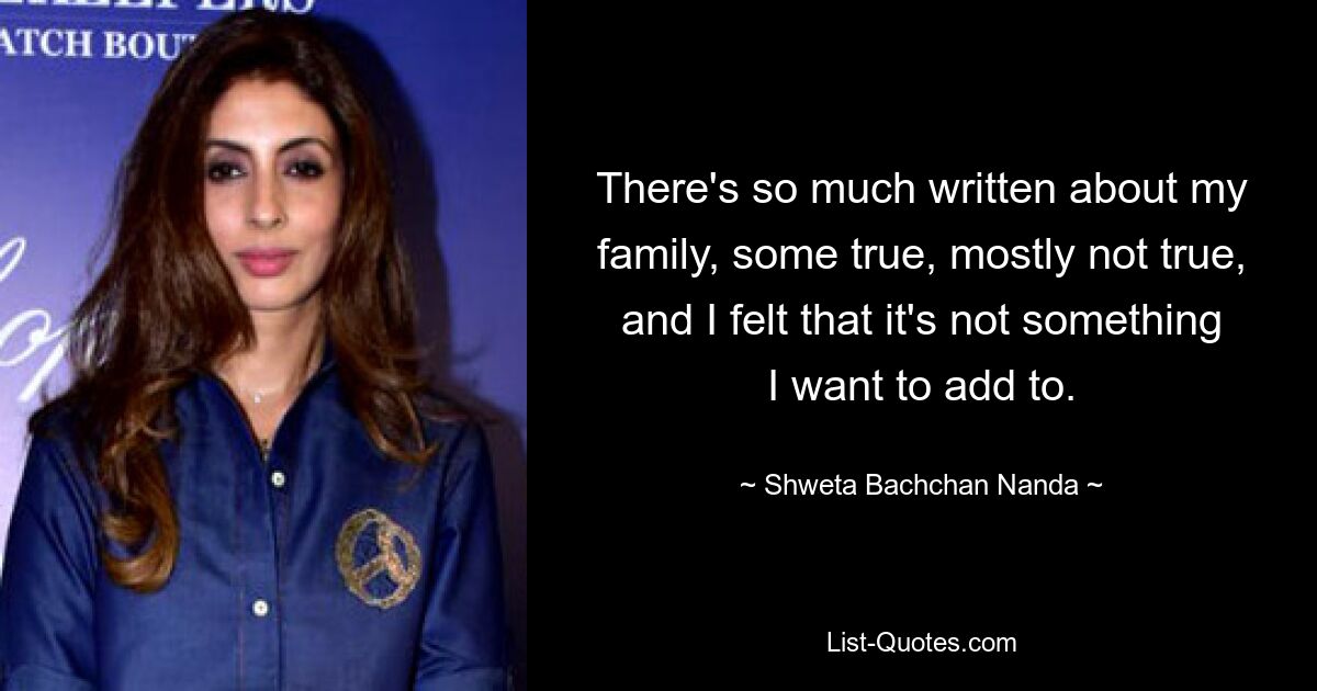 There's so much written about my family, some true, mostly not true, and I felt that it's not something I want to add to. — © Shweta Bachchan Nanda