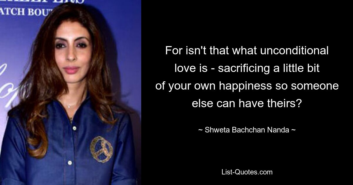 For isn't that what unconditional love is - sacrificing a little bit of your own happiness so someone else can have theirs? — © Shweta Bachchan Nanda