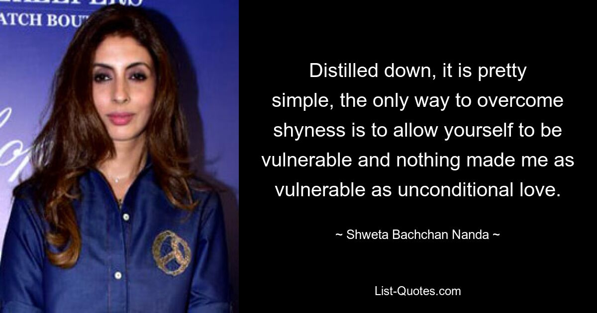 Distilled down, it is pretty simple, the only way to overcome shyness is to allow yourself to be vulnerable and nothing made me as vulnerable as unconditional love. — © Shweta Bachchan Nanda