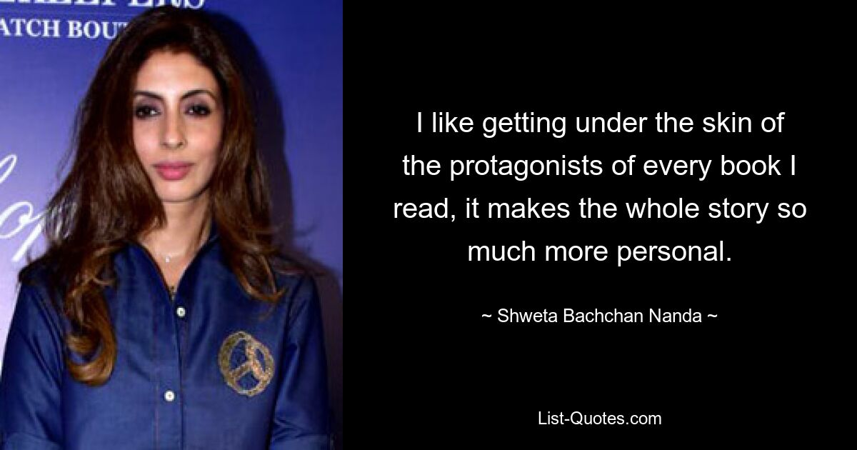 I like getting under the skin of the protagonists of every book I read, it makes the whole story so much more personal. — © Shweta Bachchan Nanda