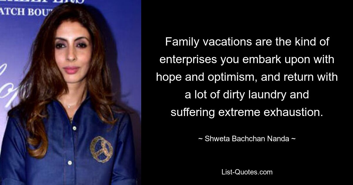 Family vacations are the kind of enterprises you embark upon with hope and optimism, and return with a lot of dirty laundry and suffering extreme exhaustion. — © Shweta Bachchan Nanda