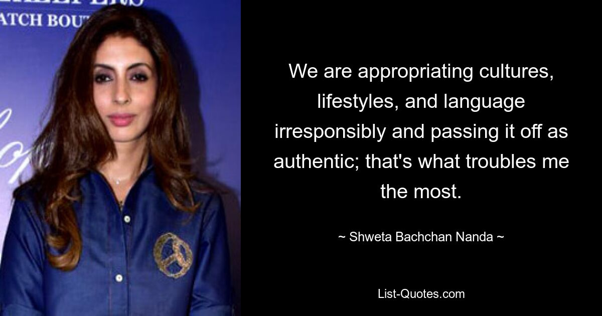 We are appropriating cultures, lifestyles, and language irresponsibly and passing it off as authentic; that's what troubles me the most. — © Shweta Bachchan Nanda