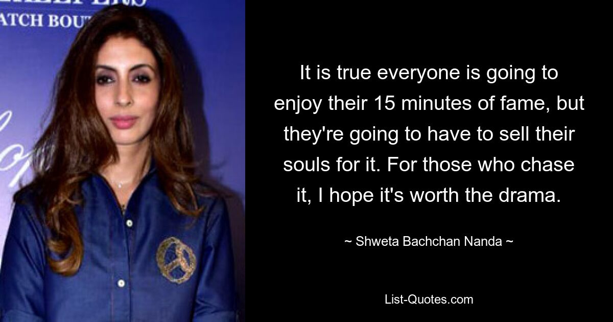 It is true everyone is going to enjoy their 15 minutes of fame, but they're going to have to sell their souls for it. For those who chase it, I hope it's worth the drama. — © Shweta Bachchan Nanda