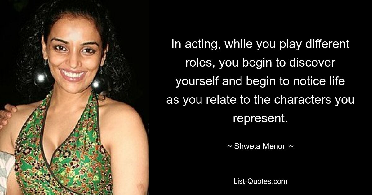 In acting, while you play different roles, you begin to discover yourself and begin to notice life as you relate to the characters you represent. — © Shweta Menon