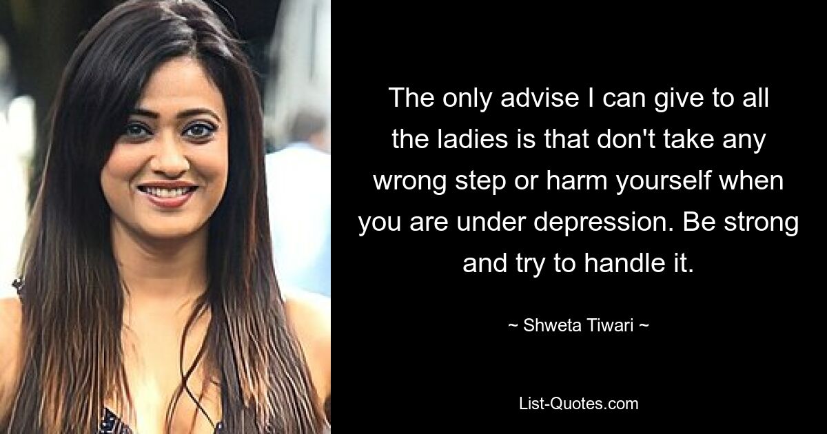 The only advise I can give to all the ladies is that don't take any wrong step or harm yourself when you are under depression. Be strong and try to handle it. — © Shweta Tiwari