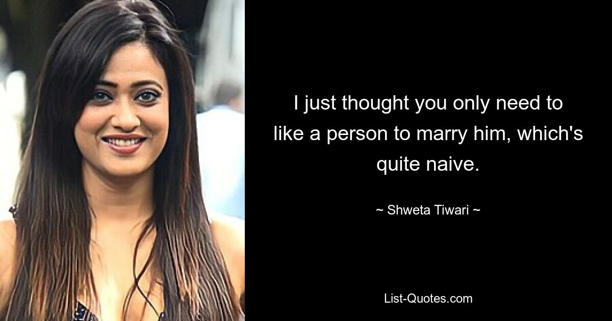 I just thought you only need to like a person to marry him, which's quite naive. — © Shweta Tiwari