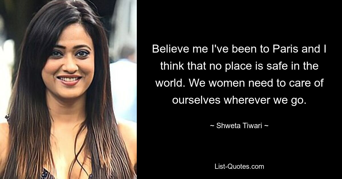 Believe me I've been to Paris and I think that no place is safe in the world. We women need to care of ourselves wherever we go. — © Shweta Tiwari