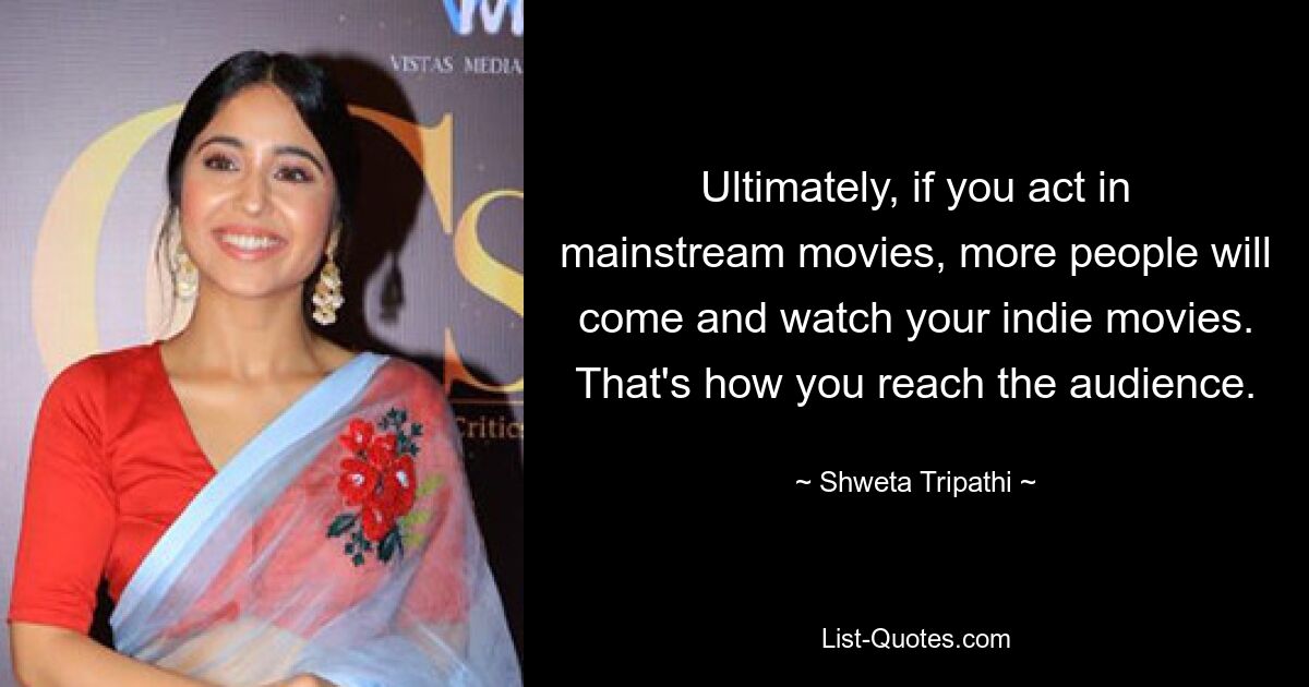 Ultimately, if you act in mainstream movies, more people will come and watch your indie movies. That's how you reach the audience. — © Shweta Tripathi