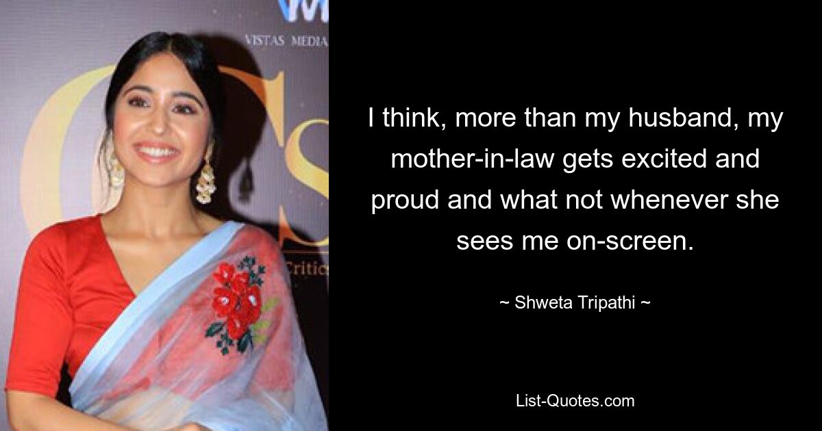 I think, more than my husband, my mother-in-law gets excited and proud and what not whenever she sees me on-screen. — © Shweta Tripathi