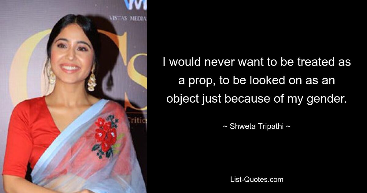 I would never want to be treated as a prop, to be looked on as an object just because of my gender. — © Shweta Tripathi