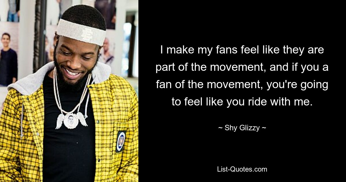 I make my fans feel like they are part of the movement, and if you a fan of the movement, you're going to feel like you ride with me. — © Shy Glizzy