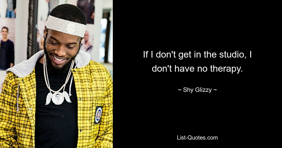 If I don't get in the studio, I don't have no therapy. — © Shy Glizzy