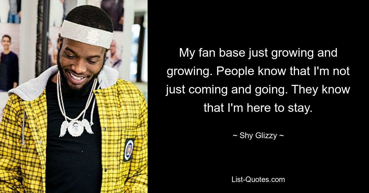 My fan base just growing and growing. People know that I'm not just coming and going. They know that I'm here to stay. — © Shy Glizzy