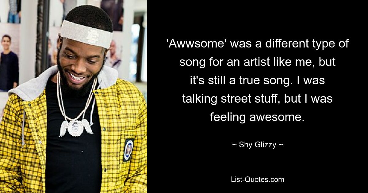 'Awwsome' was a different type of song for an artist like me, but it's still a true song. I was talking street stuff, but I was feeling awesome. — © Shy Glizzy