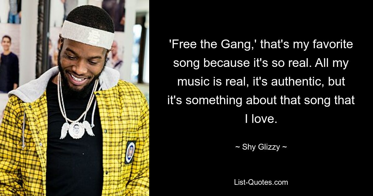 'Free the Gang,' that's my favorite song because it's so real. All my music is real, it's authentic, but it's something about that song that I love. — © Shy Glizzy