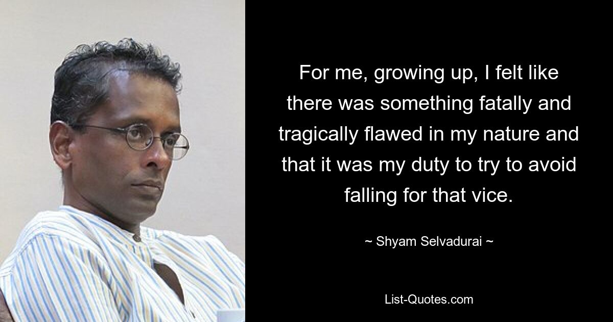 For me, growing up, I felt like there was something fatally and tragically flawed in my nature and that it was my duty to try to avoid falling for that vice. — © Shyam Selvadurai