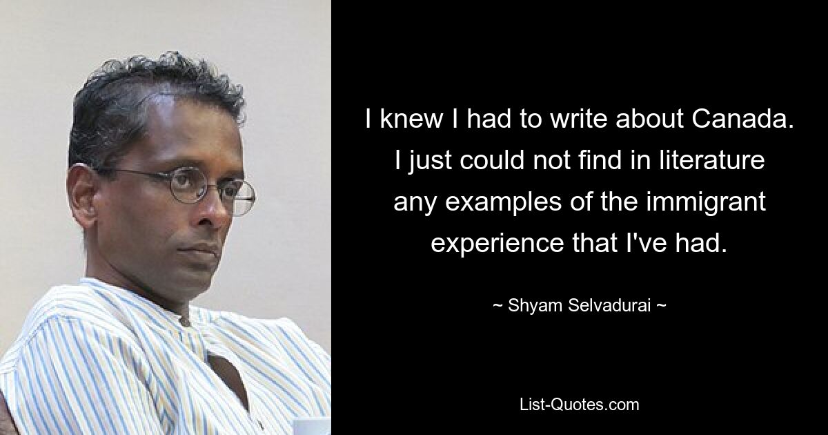 I knew I had to write about Canada. I just could not find in literature any examples of the immigrant experience that I've had. — © Shyam Selvadurai