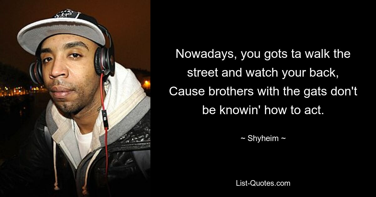 Nowadays, you gots ta walk the street and watch your back,
Cause brothers with the gats don't be knowin' how to act. — © Shyheim