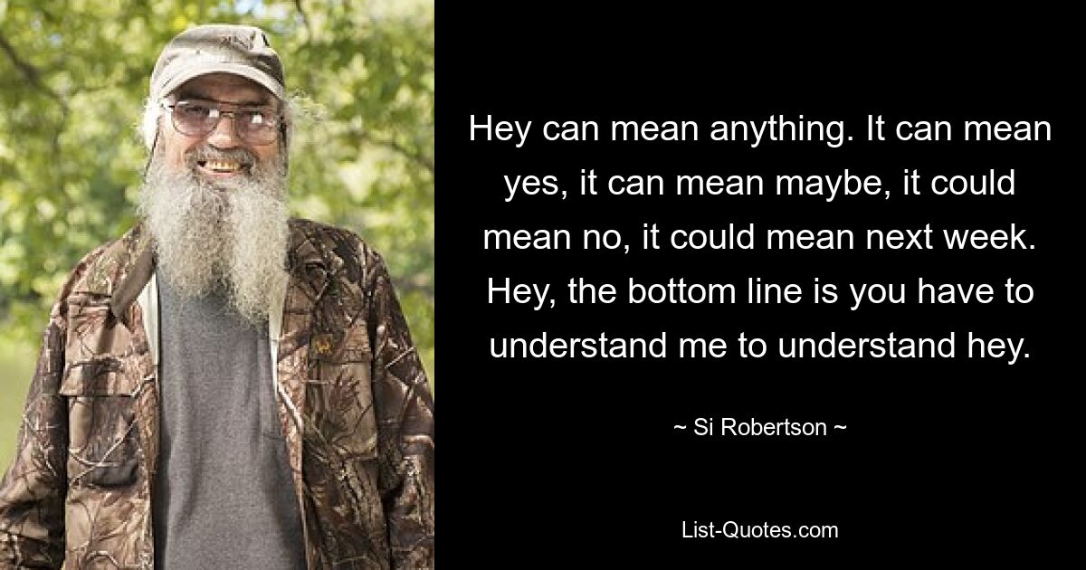 Hey can mean anything. It can mean yes, it can mean maybe, it could mean no, it could mean next week. Hey, the bottom line is you have to understand me to understand hey. — © Si Robertson