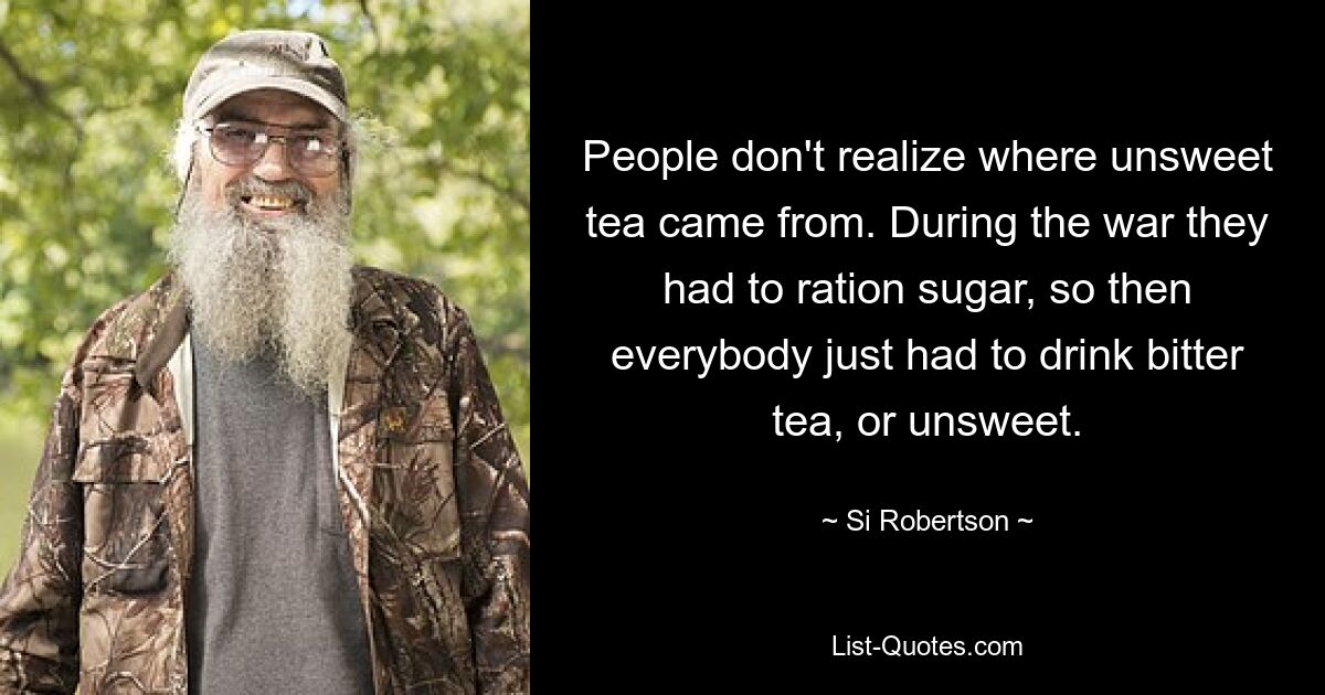 People don't realize where unsweet tea came from. During the war they had to ration sugar, so then everybody just had to drink bitter tea, or unsweet. — © Si Robertson