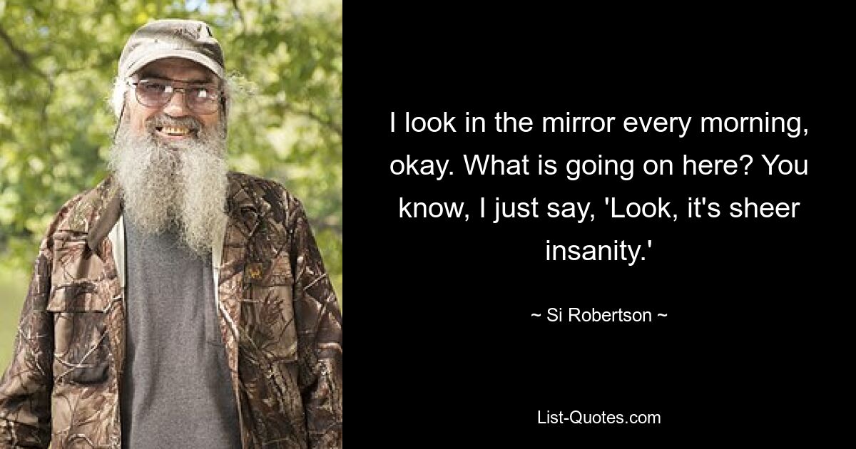 I look in the mirror every morning, okay. What is going on here? You know, I just say, 'Look, it's sheer insanity.' — © Si Robertson