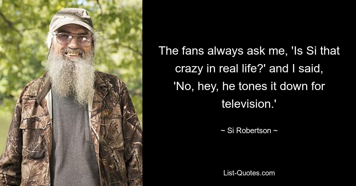 The fans always ask me, 'Is Si that crazy in real life?' and I said, 'No, hey, he tones it down for television.' — © Si Robertson