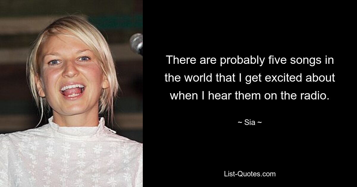 There are probably five songs in the world that I get excited about when I hear them on the radio. — © Sia