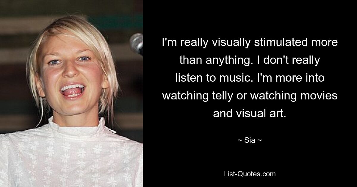 I'm really visually stimulated more than anything. I don't really listen to music. I'm more into watching telly or watching movies and visual art. — © Sia