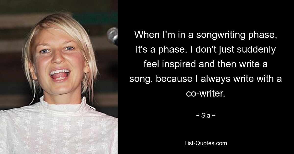 When I'm in a songwriting phase, it's a phase. I don't just suddenly feel inspired and then write a song, because I always write with a co-writer. — © Sia