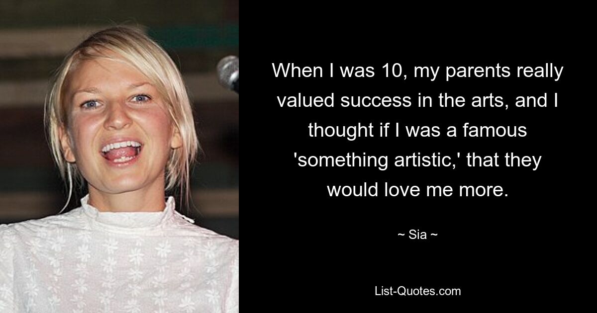 When I was 10, my parents really valued success in the arts, and I thought if I was a famous 'something artistic,' that they would love me more. — © Sia