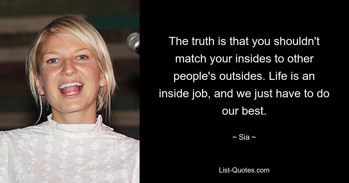 The truth is that you shouldn't match your insides to other people's outsides. Life is an inside job, and we just have to do our best. — © Sia