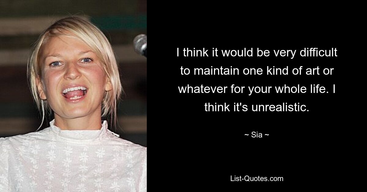 I think it would be very difficult to maintain one kind of art or whatever for your whole life. I think it's unrealistic. — © Sia